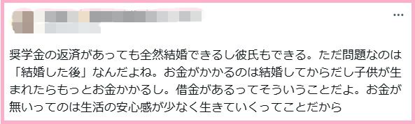 奨学金の返済があっても全然結婚できるし彼氏もできる。ただ問題なのは「結婚した後」なんだよね。お金がかかるのは結婚してからだし子供が生まれたらもっとお金かかるし。借金があるってそういうことだよ。お金が無いってのは生活の安心感が少なく生きていくってことだから