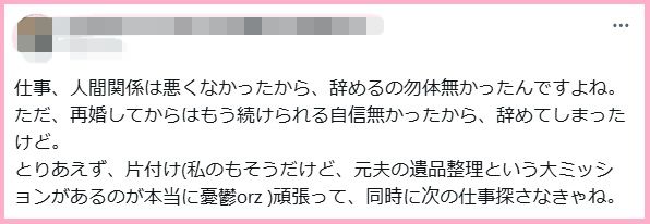 仕事、人間関係は悪くなかったから、辞めるの勿体無かったんですよね。
ただ、再婚してからはもう続けられる自信無かったから、辞めてしまったけど。
とりあえず、片付け(私のもそうだけど、元夫の遺品整理という大ミッションがあるのが本当に憂鬱orz )頑張って、同時に次の仕事探さなきゃね。