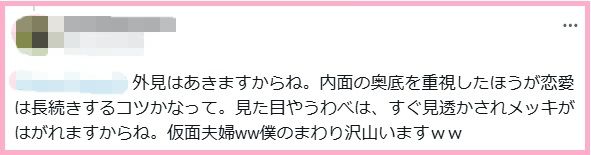 外見はあきますからね。内面の奥底を重視したほうが恋愛は長続きするコツかなって。見た目やうわべは、すぐ見透かされメッキがはがれますからね。仮面夫婦ww僕のまわり沢山いますww