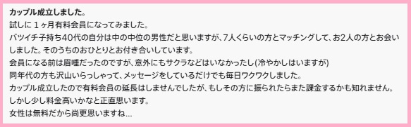 カップル成立しました。
試しに1ヶ月有料会員になってみました。
バツイチ子持ち40代の自分は中の中位の男性だと思いますが、7人くらいの方とマッチングして、お2人の方とお会いしました。そのうちのおひとりとお付き合いしています。
会員になる前は眉唾だったのですが、意外にもサクラなどはいなかったし(冷やかしはいますが)
同年代の方も沢山いらっしゃって、メッセージをしているだけでも毎日ワクワクしました。
カップル成立したので有料会員の延長はしませんでしたが、もしその方に振られたらまた課金するかも知れません。
しかし少し料金高いかなと正直思います。
女性は無料だから尚更思いますね...