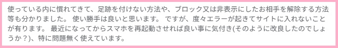 使っている内に慣れてきて、足跡を付けない方法や、ブロック又は非表示にしたお相手を解除する方法等も分かりました。使い勝手は良いと思います。ですが、度々エラーが起きてサイトに入れないことが有ります。最近になってからスマホを再起動させれば良い事に気付き(そのように改良したのでしょうか?)、特に問題無く使えています。