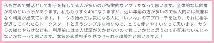 私も含めて婚活として相手を探してる人が多いのが特徴的なアプリだなって思います。全体的な年齢層が高めという所があります。私ももうすぐ40になりますが、近い年齢の方が多いので個人的には気兼ねなく利用が出来ています。トークの始め方は気になる人に「いいね」のアプローチを送り、それに相手が返してくれたらトークスタートと言うシンプルな物なので、とても使いやすいなって思います。サクラの様なやらせなども、利用前には本人認証が欠かせないので難しいかなと思うので心配もないんじゃないかな〜って思います。本気の恋愛相手を見つけられる環境だと思いますよ!