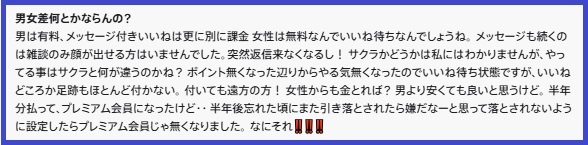 男女差何とかならんの?
男は有料、メッセージ付きいいねは更に別に課金女性は無料なんでいいね待ちなんでしょうね。メッセージも続くのは雑談のみ顔が出せる方はいませんでした。突然返信来なくなるし! サクラかどうかは私にはわかりませんが、やってる事はサクラと何が違うのかね? ポイント無くなった辺りからやる気無くなったのでいいね待ち状態ですが、いいねどころか足跡もほとんど付かない。付いても遠方の方! 女性からも金とれば? 男より安くても良いと思うけど、半年分払って、プレミアム会員になったけど・・半年後忘れた頃にまた引き落とされたら嫌だなーと思って落とされないように設定したらプレミアム会員じゃ無くなりました。なにそれ!!!!!!!