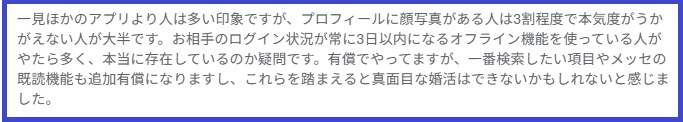 一見ほかのアプリより人は多い印象ですが、プロフィールに顔写真がある人は3割程度で本気度がうかがえない人が大半です。お相手のログイン状況が常に3日以内になるオフライン機能を使っている人がやたら多く、本当に存在しているのか疑問です。有償でやってますが、一番検索したい項目やメッセの既読機能も追加有償になりますし、これらを踏まえると真面目な婚活はできないかもしれないと感じました。