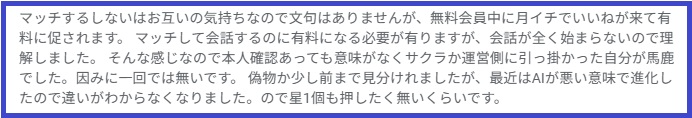 マッチするしないはお互いの気持ちなので文句はありませんが、無料会員中に月イチでいいねが来て有料に促されます。マッチして会話するのに有料になる必要が有りますが、会話が全く始まらないので理解しました。そんな感じなので本人確認あっても意味がなくサクラか運営側に引っ掛かった自分が馬鹿でした。因みに一回では無いです。偽物か少し前まで見分けれましたが、最近はAIが悪い意味で進化したので違いがわからなくなりました。ので星1個も押したく無いくらいです。