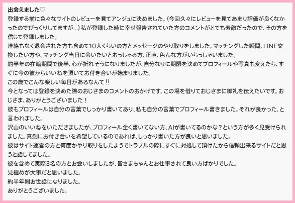 出会えました♡
登録する前に色々なサイトのレビューを見てアンジュに決めました。（今回久々にレビューを見てあまり評価が良くなかったのでびっくりしてますが…）私が登録した時に幸せ報告されていた方のコメントがとても素敵だったので、その方を信じて登録しました。

連絡もなく退会された方も含めて10人くらいの方とメッセージのやり取りをしました。マッチングした瞬間、LINE交換したい方や、マッチング当日に会いたいとおっしゃる方、正直、色んな方がいらっしゃいました。

約半年の在籍期間で後半、心が折れそうになりましたが、自分なりに期限を決めてプロフィールや写真も変えたら、すぐに今の彼からいいねを頂いてお付き合いが始まりました。

この歳でこんな楽しい毎日があるなんて‼︎

今となっては登録を決めた際のおじさまのコメントのおかげです。この場を借りておじさまに御礼を伝えたいです。おじさま、ありがとうございました！

彼もプロフィールは自分の言葉でしっかり書いてあり、私も自分の言葉でプロフィール書きました。それが良かった、と言われました。

沢山のいいねをいただきましたが、プロフィール全く書いてない方、AIが書いてるのかな？という方が多く見受けられました。真剣にお付き合いを希望しているのであれば、しっかり書いた方が良いと思いました。

彼はサイト運営の方と何度かやり取りをしたようでトラブルの際にすぐに対処して頂けたから信頼出来るサイトだと思うと話してました。

彼を含めて実際3名の方とお会いしましたが、皆さまちゃんとお仕事されて良い方ばかりでした。

見極めが大事だと思いました。

約半年間お世話になりました。

ありがとうございました。