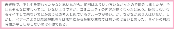 再登録で、少し中身変わったかなと思いながら。前回は余りいい方いなかったので退会しましたが。今回もそんなに変わっては、いないようですが、コミニュティの内容が良くなったと思う。返信しないならイイネして来ないでとか言う私の考えと似ているグループが多い。が、なかなか思う人はいない。しかし、ベアーズよりは既読機能等々は無料だから金取り主義では無いのは良いと思った。サイトの対応時間が平日しかしないのは不便である。