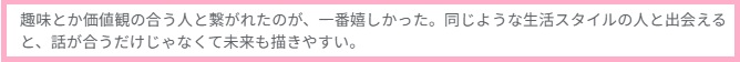 趣味とか価値観の合う人と繋がれたのが、一番うれしかった。同じような生活スタイルの人と出会えると、話が合うだけじゃなくて未来も描きやすい。