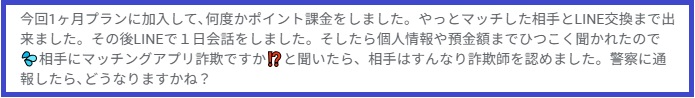 今回1ヶ月プランに加入して、何度かポイント課金をしました。やっとマッチした相手とLINE交換まで出来ました。その後LINEで1日会話をしました。そしたら個人情報や預金額までひつこく聞かれたので相手にマッチングアプリ詐欺ですか?と聞いたら、相手はすんなり詐欺師を認めました。警察に通報したら、どうなりますかね?