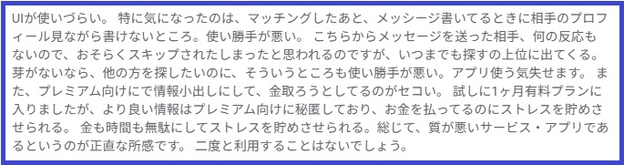 UIが使いづらい。特に気になったのは、マッチングしたあと、メッシージ書いてるときに相手のプロフィール見ながら書けないところ。使い勝手が悪い。こちらからメッセージを送った相手、何の反応もないので、おそらくスキップされたしまったと思われるのですが、いつまでも探すの上位に出てくる。 芽がないなら、他の方を探したいのに、そういうところも使い勝手が悪い。アプリ使う気失せます。また、プレミアム向けにで情報小出しにして、金取ろうとしてるのがセコい。試しに1ヶ月有料プランに入りましたが、より良い情報はプレミアム向けに秘匿しており、お金を払ってるのにストレスを貯めさせられる。金も時間も無駄にしてストレスを貯めさせられる。総じて、質が悪いサービス・アプリであるというのが正直な所感です。二度と利用することはないでしょう。