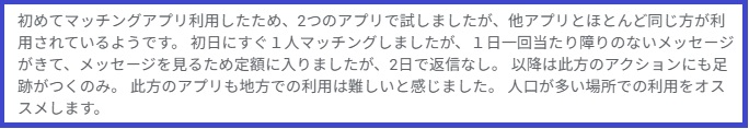 初めてマッチングアプリ利用したため、2つのアプリで試しましたが、他アプリとほとんど同じ方が利用されているようです。初日にすぐ1人マッチングしましたが、1日一回当たり障りのないメッセージがきて、メッセージを見るため定額に入りましたが、2日で返信なし。以降は此方のアクションにも足跡がつくのみ。此方のアプリも地方での利用は難しいと感じました。人口が多い場所での利用をオススメします。